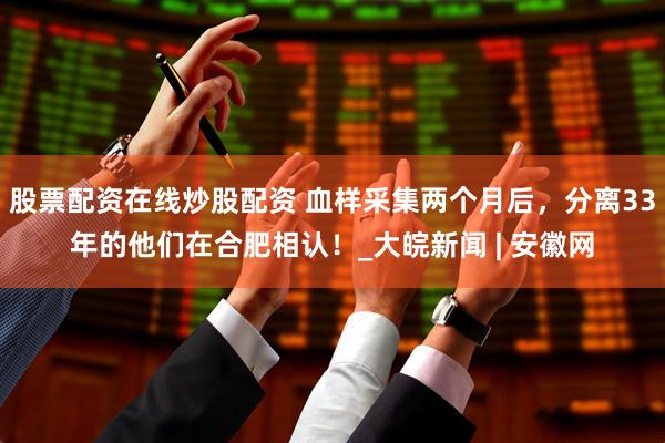 股票配资在线炒股配资 血样采集两个月后，分离33年的他们在合肥相认！_大皖新闻 | 安徽网